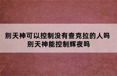 别天神可以控制没有查克拉的人吗 别天神能控制辉夜吗